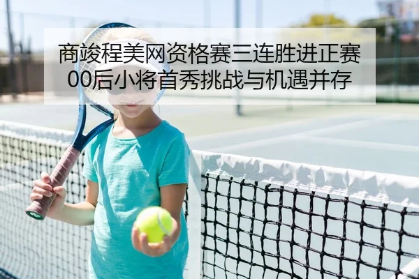 商竣程美网资格赛三连胜进正赛 00后小将首秀挑战与机遇并存